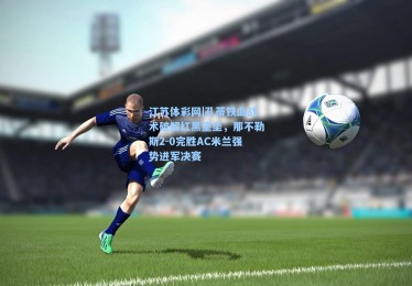 江苏体彩网|孔蒂铁血战术破解红黑堡垒，那不勒斯2-0完胜AC米兰强势进军决赛