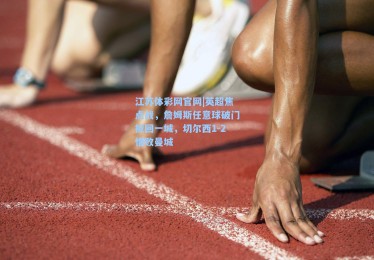 江苏体彩网官网|英超焦点战，詹姆斯任意球破门扳回一城，切尔西1-2惜败曼城