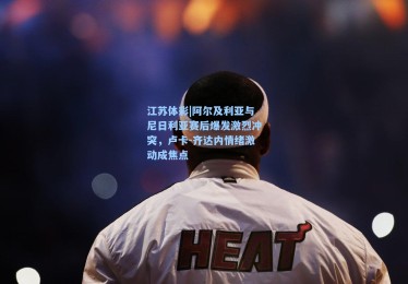 江苏体彩|阿尔及利亚与尼日利亚赛后爆发激烈冲突，卢卡-齐达内情绪激动成焦点