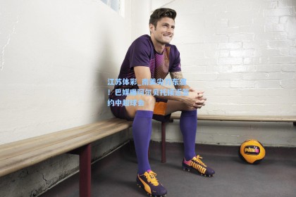 江苏体彩_南美尖刀东渡！巴媒曝阿尔贝托接近签约中超球会