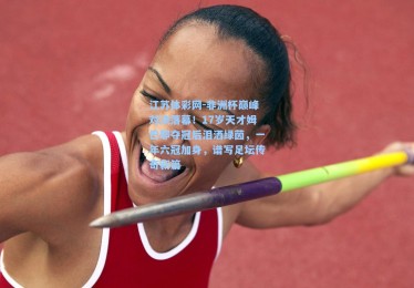 江苏体彩网-非洲杯巅峰对决落幕！17岁天才姆巴耶夺冠后泪洒绿茵，一年六冠加身，谱写足坛传奇新篇