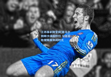 江苏体彩网官网|亚马尔假期沙漠越野行 分享冒险视频展休闲时光