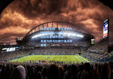 江苏体彩网：申花全队入驻迪拜Meydan Hotel开启海外拉练，朱越与阿马杜随行备战新赛季