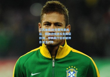 江苏体彩|北伦敦风暴再起，阿森纳快速反击撕裂防线，哲凯赖什低射被神扑拒之门外