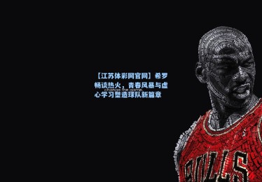 【江苏体彩网官网】希罗畅谈热火，青春风暴与虚心学习塑造球队新篇章