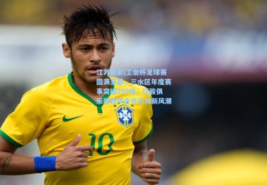 江苏体彩|工会杯足球赛圆满落幕，三水区年度赛事突破250场，珏骏俱乐部西甲合作引领新风潮