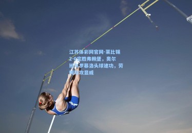 江苏体彩网官网-莱比锡2-0完胜弗赖堡，奥尔班与罗慕洛头球建功，劳姆助攻显威